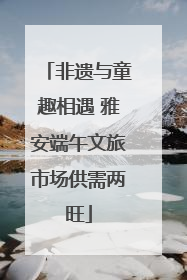 非遗与童趣相遇 雅安端午文旅市场供需两旺